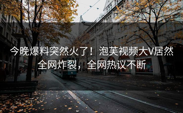 今晚爆料突然火了！泡芙视频大V居然全网炸裂，全网热议不断