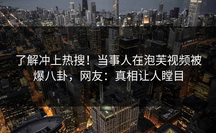 了解冲上热搜！当事人在泡芙视频被爆八卦，网友：真相让人瞠目