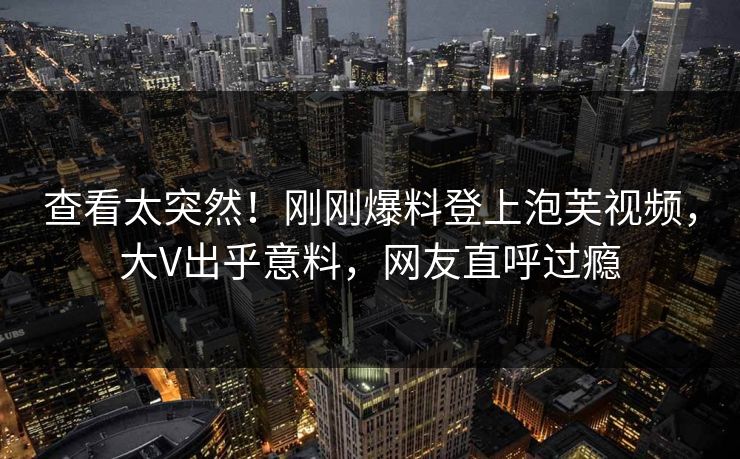 查看太突然！刚刚爆料登上泡芙视频，大V出乎意料，网友直呼过瘾