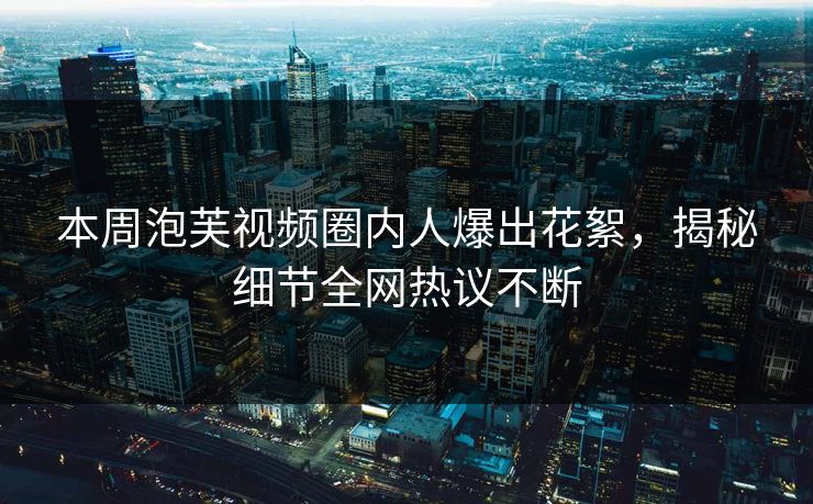 本周泡芙视频圈内人爆出花絮，揭秘细节全网热议不断