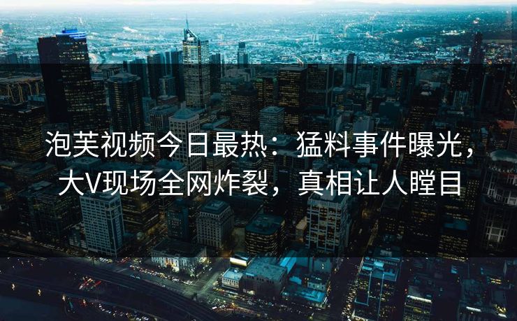 泡芙视频今日最热：猛料事件曝光，大V现场全网炸裂，真相让人瞠目
