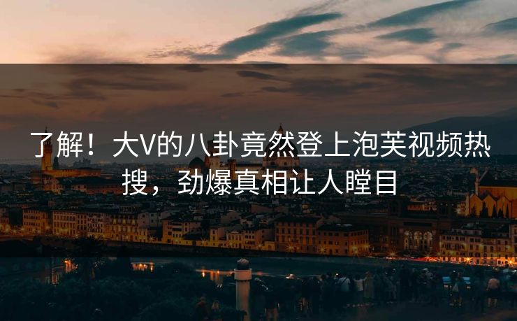 了解！大V的八卦竟然登上泡芙视频热搜，劲爆真相让人瞠目