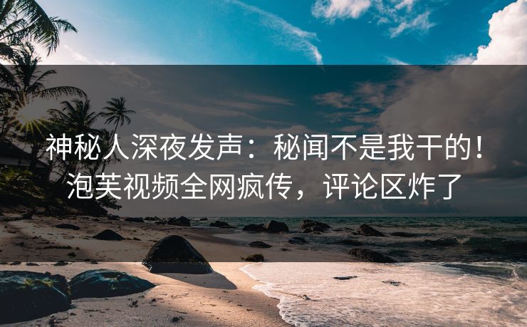 神秘人深夜发声：秘闻不是我干的！泡芙视频全网疯传，评论区炸了
