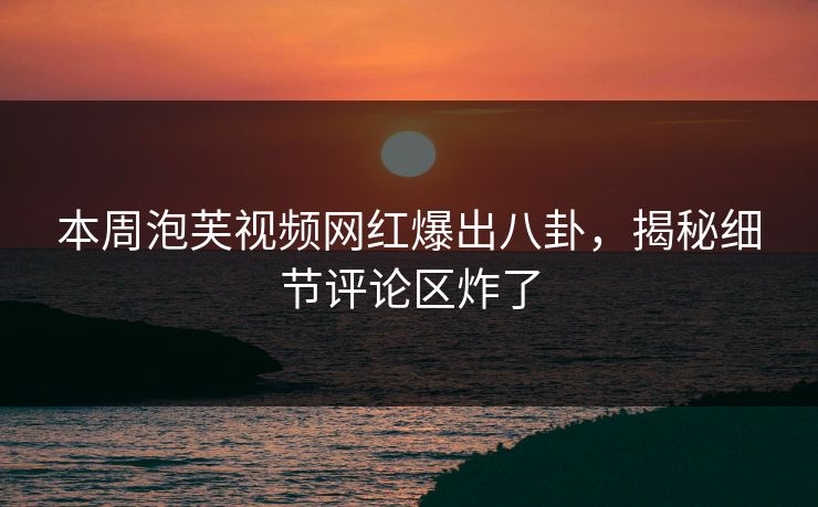 本周泡芙视频网红爆出八卦，揭秘细节评论区炸了