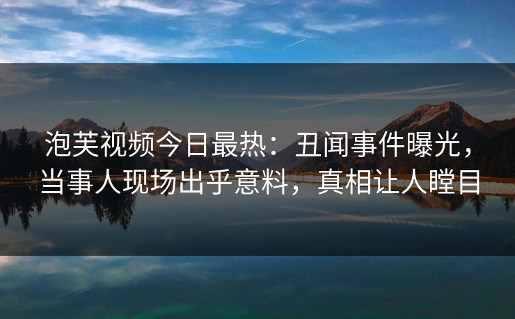 泡芙视频今日最热：丑闻事件曝光，当事人现场出乎意料，真相让人瞠目