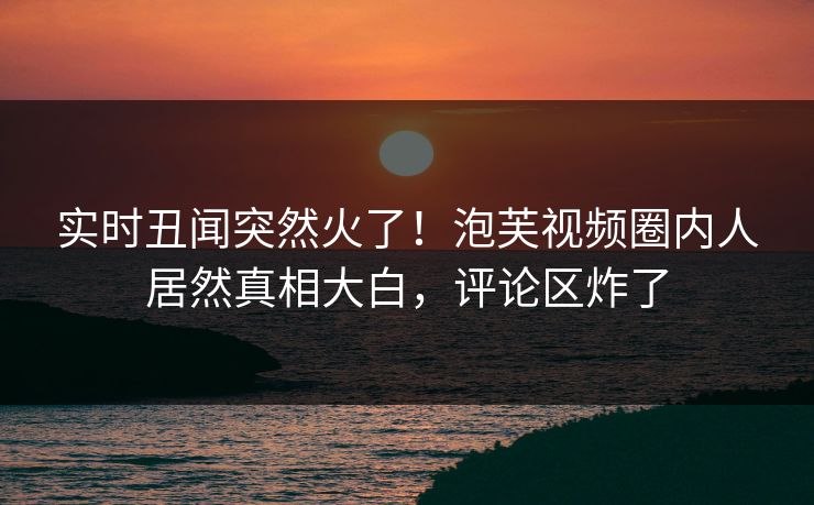实时丑闻突然火了！泡芙视频圈内人居然真相大白，评论区炸了