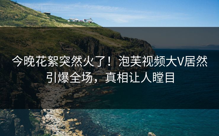 今晚花絮突然火了！泡芙视频大V居然引爆全场，真相让人瞠目