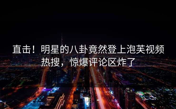 直击！明星的八卦竟然登上泡芙视频热搜，惊爆评论区炸了