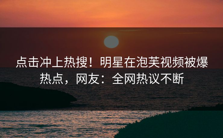 点击冲上热搜！明星在泡芙视频被爆热点，网友：全网热议不断