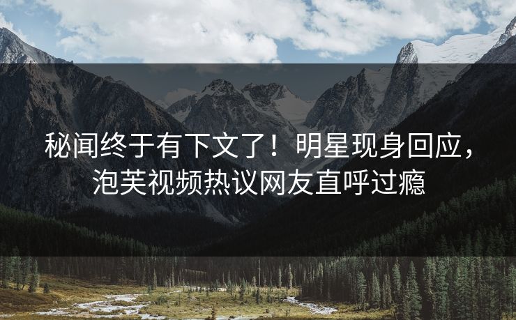秘闻终于有下文了！明星现身回应，泡芙视频热议网友直呼过瘾