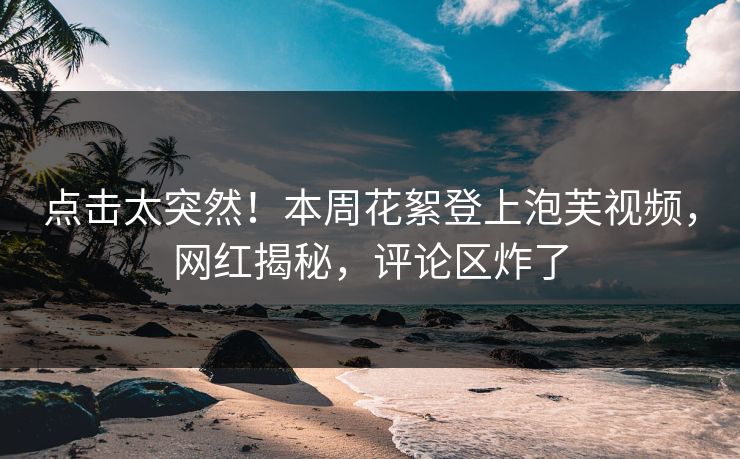 点击太突然！本周花絮登上泡芙视频，网红揭秘，评论区炸了