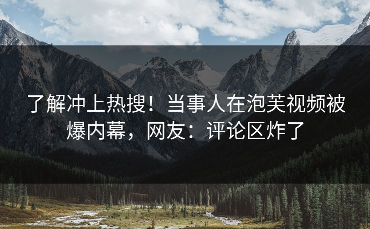 了解冲上热搜！当事人在泡芙视频被爆内幕，网友：评论区炸了