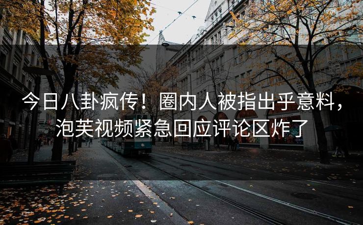 今日八卦疯传！圈内人被指出乎意料，泡芙视频紧急回应评论区炸了