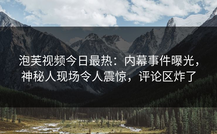 泡芙视频今日最热：内幕事件曝光，神秘人现场令人震惊，评论区炸了