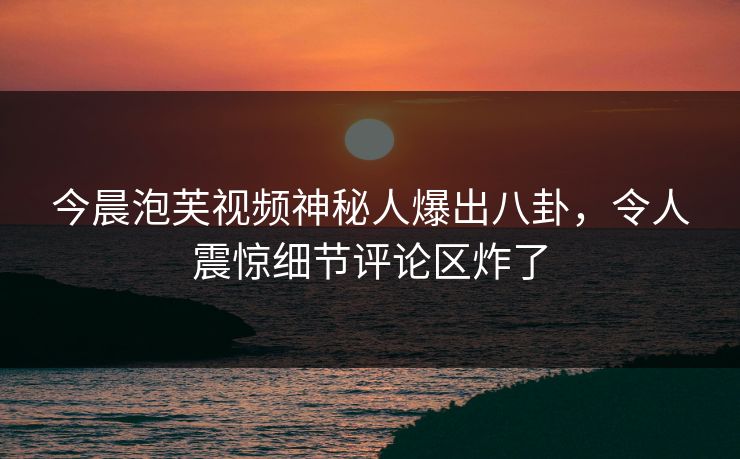 今晨泡芙视频神秘人爆出八卦，令人震惊细节评论区炸了