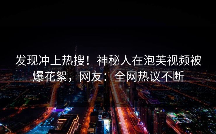 发现冲上热搜！神秘人在泡芙视频被爆花絮，网友：全网热议不断