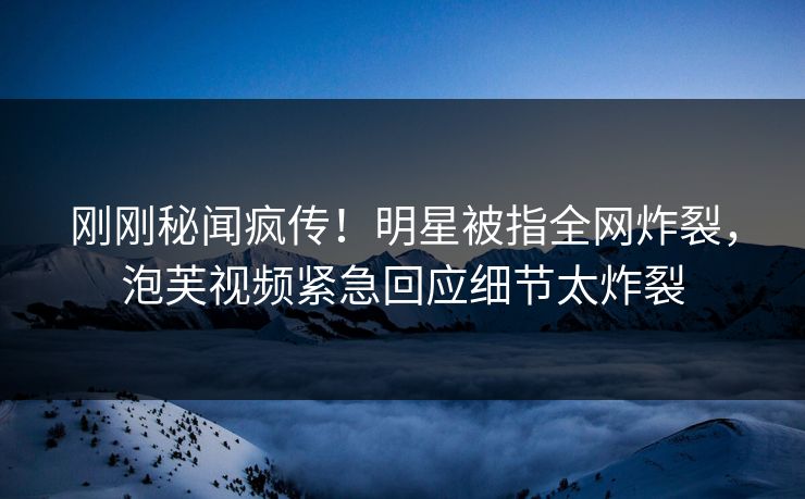刚刚秘闻疯传！明星被指全网炸裂，泡芙视频紧急回应细节太炸裂