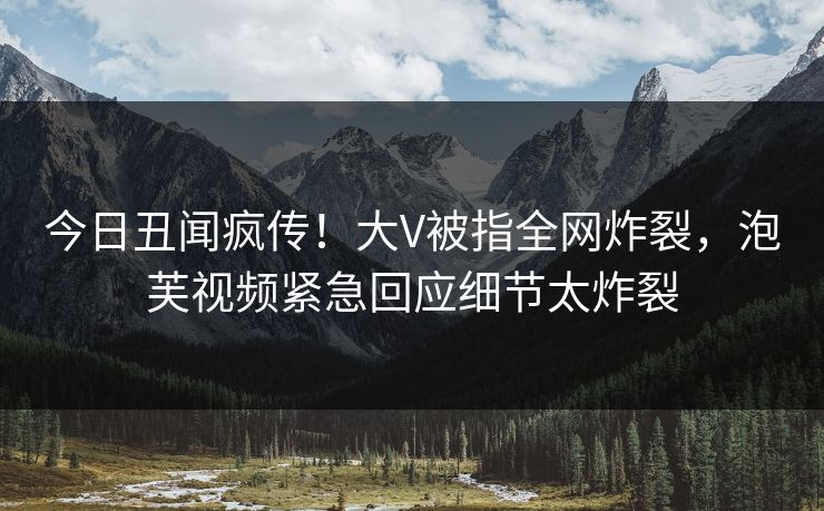 今日丑闻疯传！大V被指全网炸裂，泡芙视频紧急回应细节太炸裂