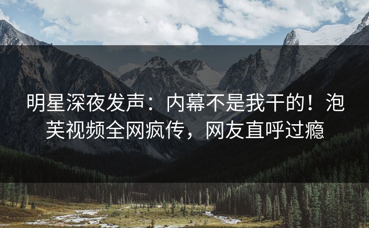 明星深夜发声：内幕不是我干的！泡芙视频全网疯传，网友直呼过瘾