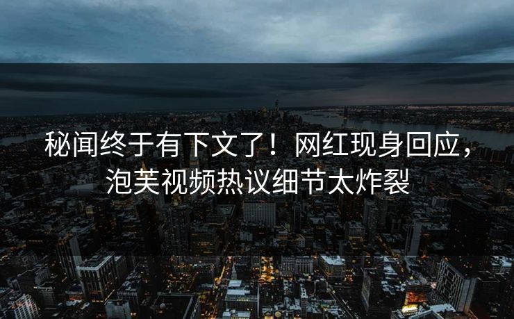 秘闻终于有下文了！网红现身回应，泡芙视频热议细节太炸裂