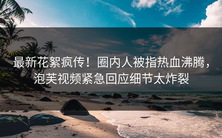 最新花絮疯传！圈内人被指热血沸腾，泡芙视频紧急回应细节太炸裂