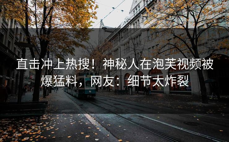 直击冲上热搜！神秘人在泡芙视频被爆猛料，网友：细节太炸裂