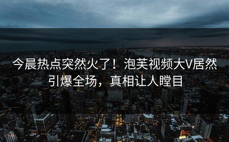 今晨热点突然火了！泡芙视频大V居然引爆全场，真相让人瞠目