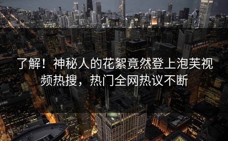 了解！神秘人的花絮竟然登上泡芙视频热搜，热门全网热议不断