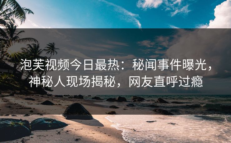泡芙视频今日最热：秘闻事件曝光，神秘人现场揭秘，网友直呼过瘾