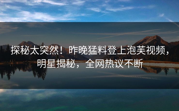探秘太突然！昨晚猛料登上泡芙视频，明星揭秘，全网热议不断