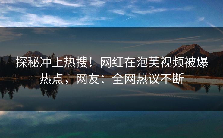 探秘冲上热搜！网红在泡芙视频被爆热点，网友：全网热议不断