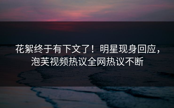 花絮终于有下文了！明星现身回应，泡芙视频热议全网热议不断