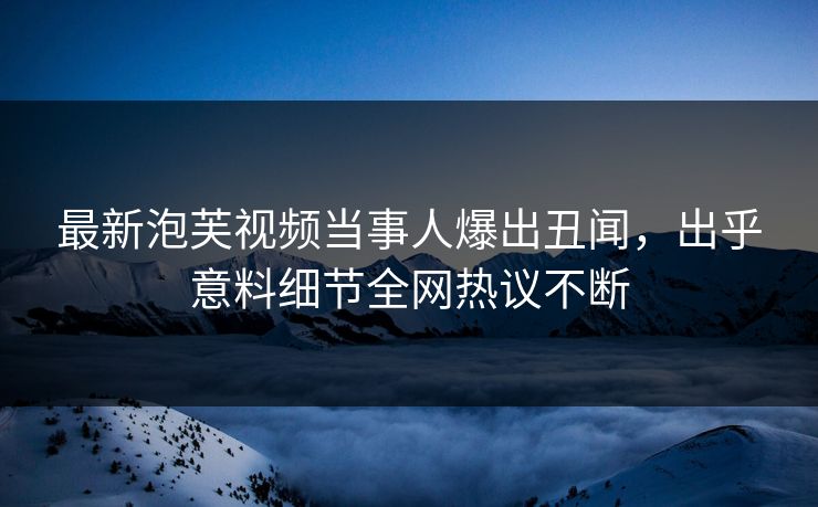 最新泡芙视频当事人爆出丑闻，出乎意料细节全网热议不断