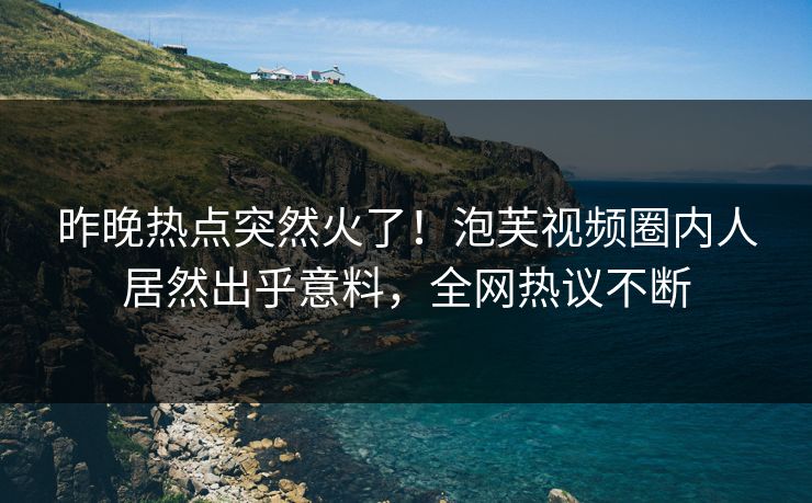 昨晚热点突然火了！泡芙视频圈内人居然出乎意料，全网热议不断