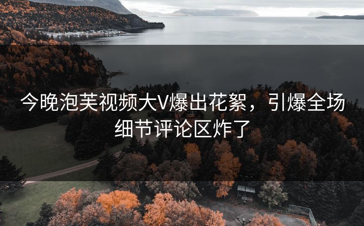 今晚泡芙视频大V爆出花絮，引爆全场细节评论区炸了