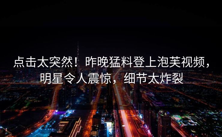 点击太突然！昨晚猛料登上泡芙视频，明星令人震惊，细节太炸裂