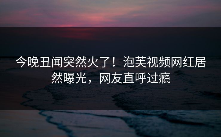 今晚丑闻突然火了！泡芙视频网红居然曝光，网友直呼过瘾