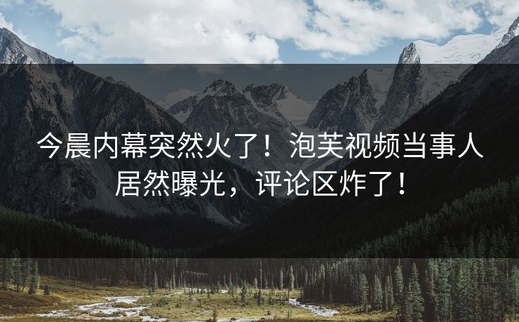 今晨内幕突然火了！泡芙视频当事人居然曝光，评论区炸了！