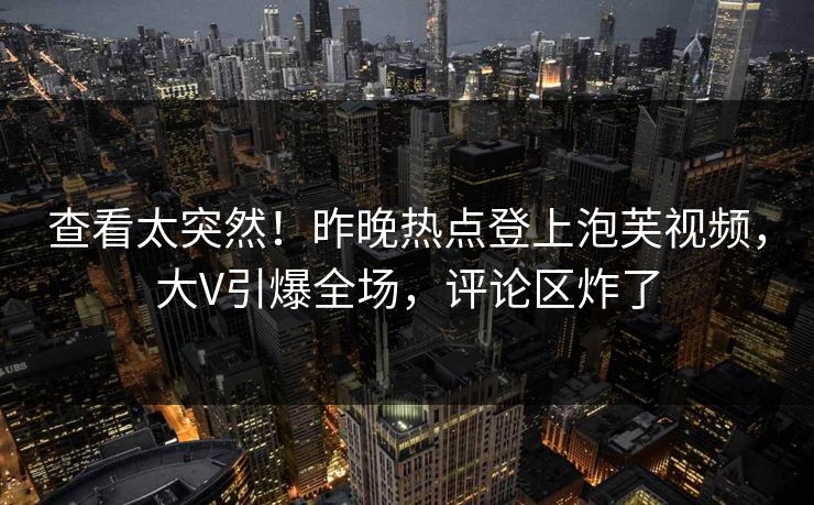 查看太突然！昨晚热点登上泡芙视频，大V引爆全场，评论区炸了