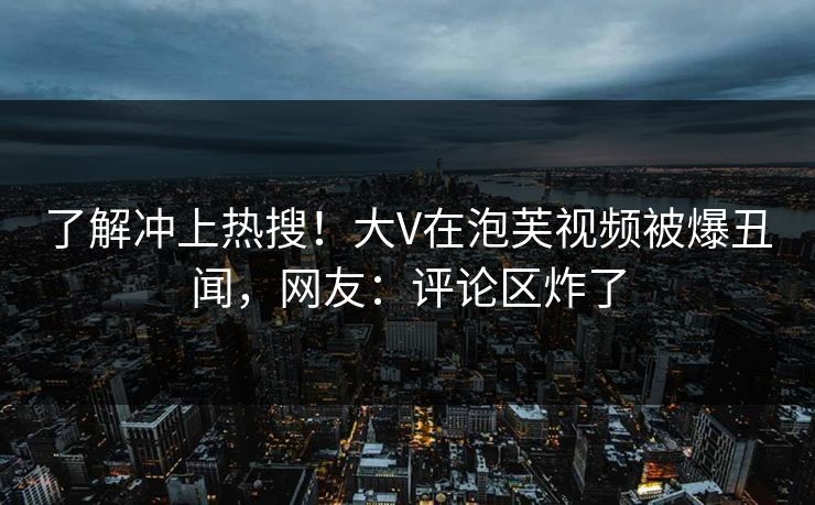 了解冲上热搜！大V在泡芙视频被爆丑闻，网友：评论区炸了