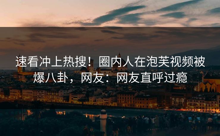 速看冲上热搜！圈内人在泡芙视频被爆八卦，网友：网友直呼过瘾