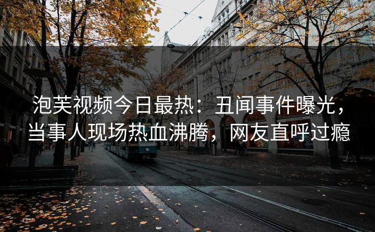 泡芙视频今日最热：丑闻事件曝光，当事人现场热血沸腾，网友直呼过瘾