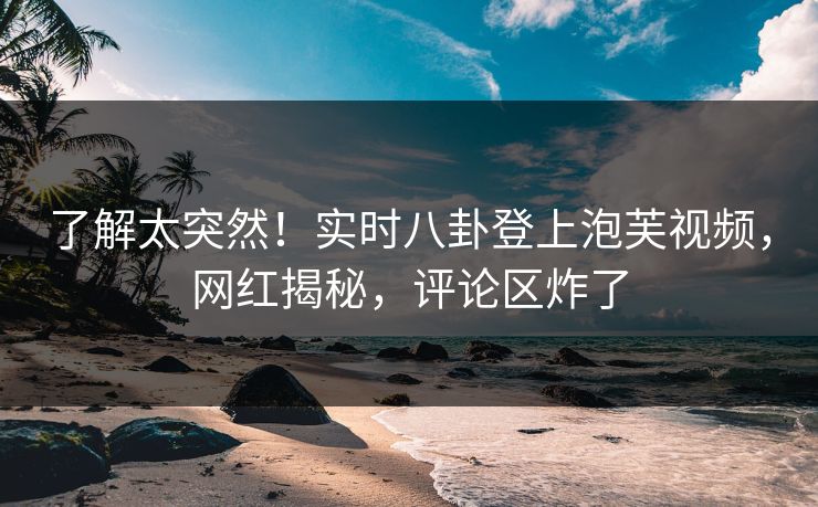 了解太突然！实时八卦登上泡芙视频，网红揭秘，评论区炸了
