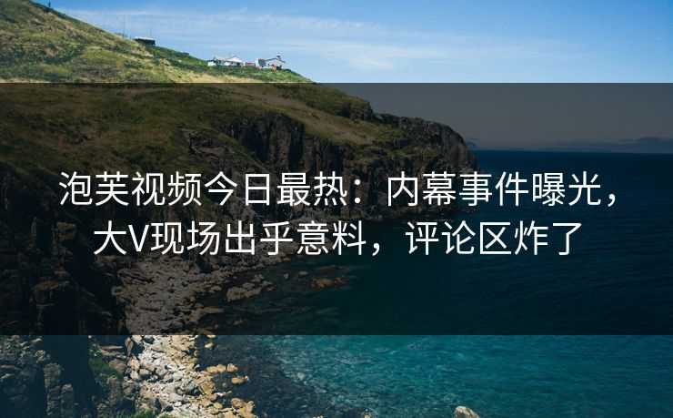 泡芙视频今日最热：内幕事件曝光，大V现场出乎意料，评论区炸了