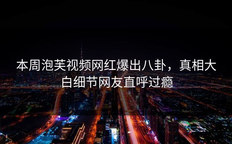 本周泡芙视频网红爆出八卦，真相大白细节网友直呼过瘾