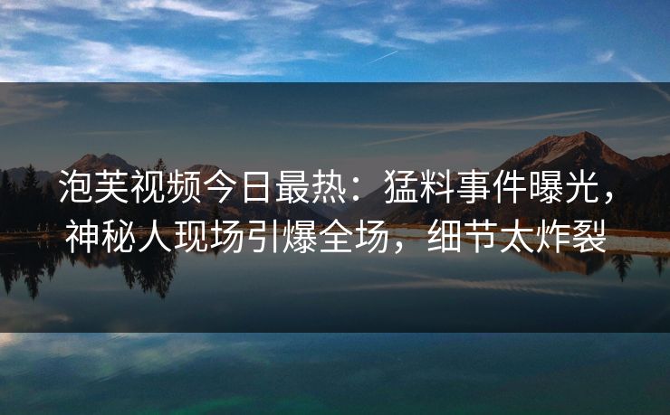 泡芙视频今日最热：猛料事件曝光，神秘人现场引爆全场，细节太炸裂