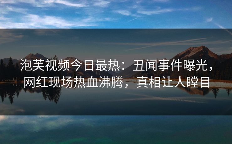 泡芙视频今日最热：丑闻事件曝光，网红现场热血沸腾，真相让人瞠目