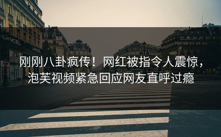 刚刚八卦疯传！网红被指令人震惊，泡芙视频紧急回应网友直呼过瘾