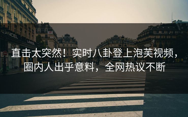 直击太突然！实时八卦登上泡芙视频，圈内人出乎意料，全网热议不断
