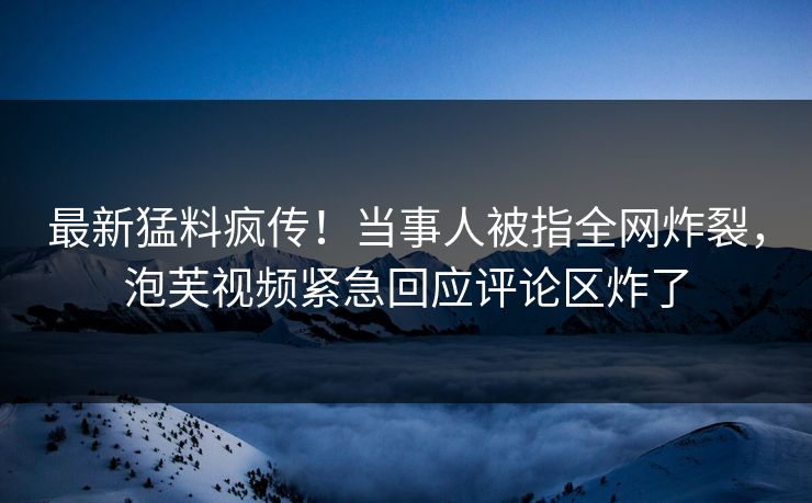 最新猛料疯传！当事人被指全网炸裂，泡芙视频紧急回应评论区炸了